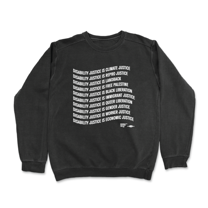 Black crewneck sweater that reads "Disability Justice Is... Climate Justice, Repro Justice, Landback, Free Palestine, Black Liberation, Immigrant Justice, Queer Liberation, Gender Justice, Worker Justice, Economic Justice" and the Disability Culture Lab logo in white.