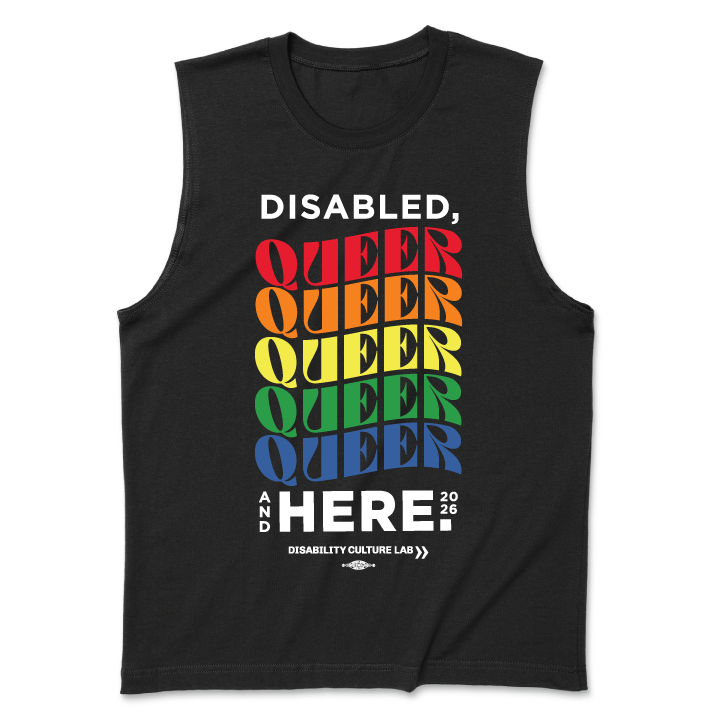A black muscle tank with text that reads, "Disabled, Queer, and Here 2026." "Disabled" is in black, and then "Queer" is written five times in a rainbow of colors, with a curve to the letters. Below that is black text that says "And Here." The "And" is written in small text vertically next to the "Here" which is the same size as "Disabled" and "Queer." To the right of that is "2026" in small text. Below this is the black Disability Culture Lab logo.