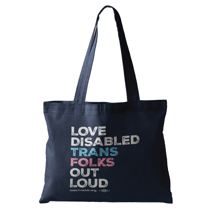 A navy blue tote bag that reads, "Love Disabled Trans Folks Out Loud." The text is in the colors of the trans flag, with "Love Disabled" in white, "Trans" in light blue, "Folks" in light pink, and "Out Loud" in white. Below the design is the white Disability Culture Lab logo.