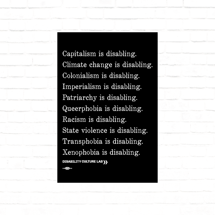 A black poster with white serif text in a list reading, "Capitalism is disabling. Climate change is disabling. Colonialism is disabling. Imperialism is disabling. Patriarchy is disabling. Queerphobia is disabling. Racism is disabling. State violence is disabling. Transphobia is disabling. Xenophobia is disabling." Below the design is the white Disability Culture Lab logo.