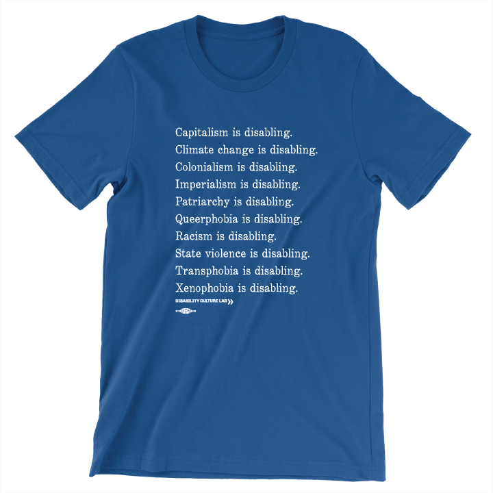 A royal blue short sleeve T-shirt with white serif text in a list reading, "Capitalism is disabling. Climate change is disabling. Colonialism is disabling. Imperialism is disabling. Patriarchy is disabling. Queerphobia is disabling. Racism is disabling. State violence is disabling. Transphobia is disabling. Xenophobia is disabling." Below the design is the white Disability Culture Lab logo.