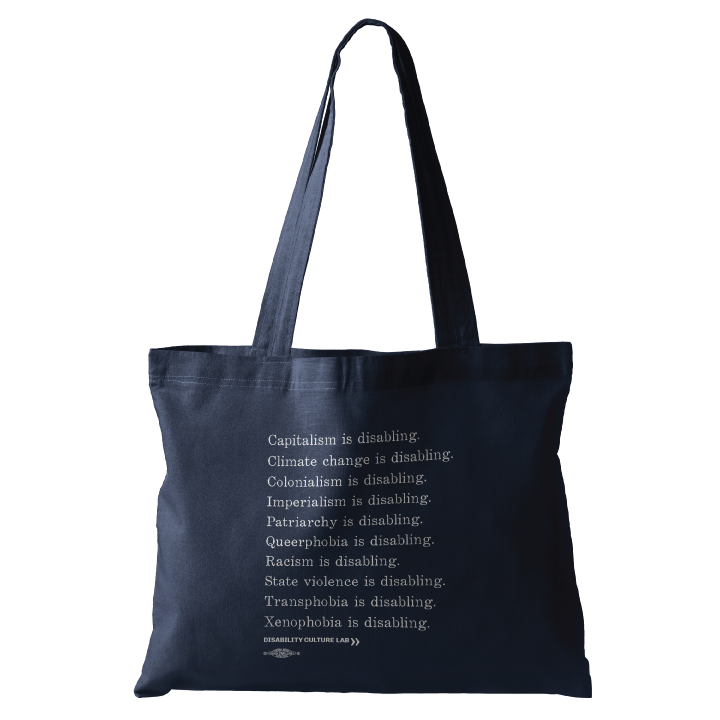 A navy blue tote bag with white serif text in a list reading, "Capitalism is disabling. Climate change is disabling. Colonialism is disabling. Imperialism is disabling. Patriarchy is disabling. Queerphobia is disabling. Racism is disabling. State violence is disabling. Transphobia is disabling. Xenophobia is disabling." Below the design is the white Disability Culture Lab logo.