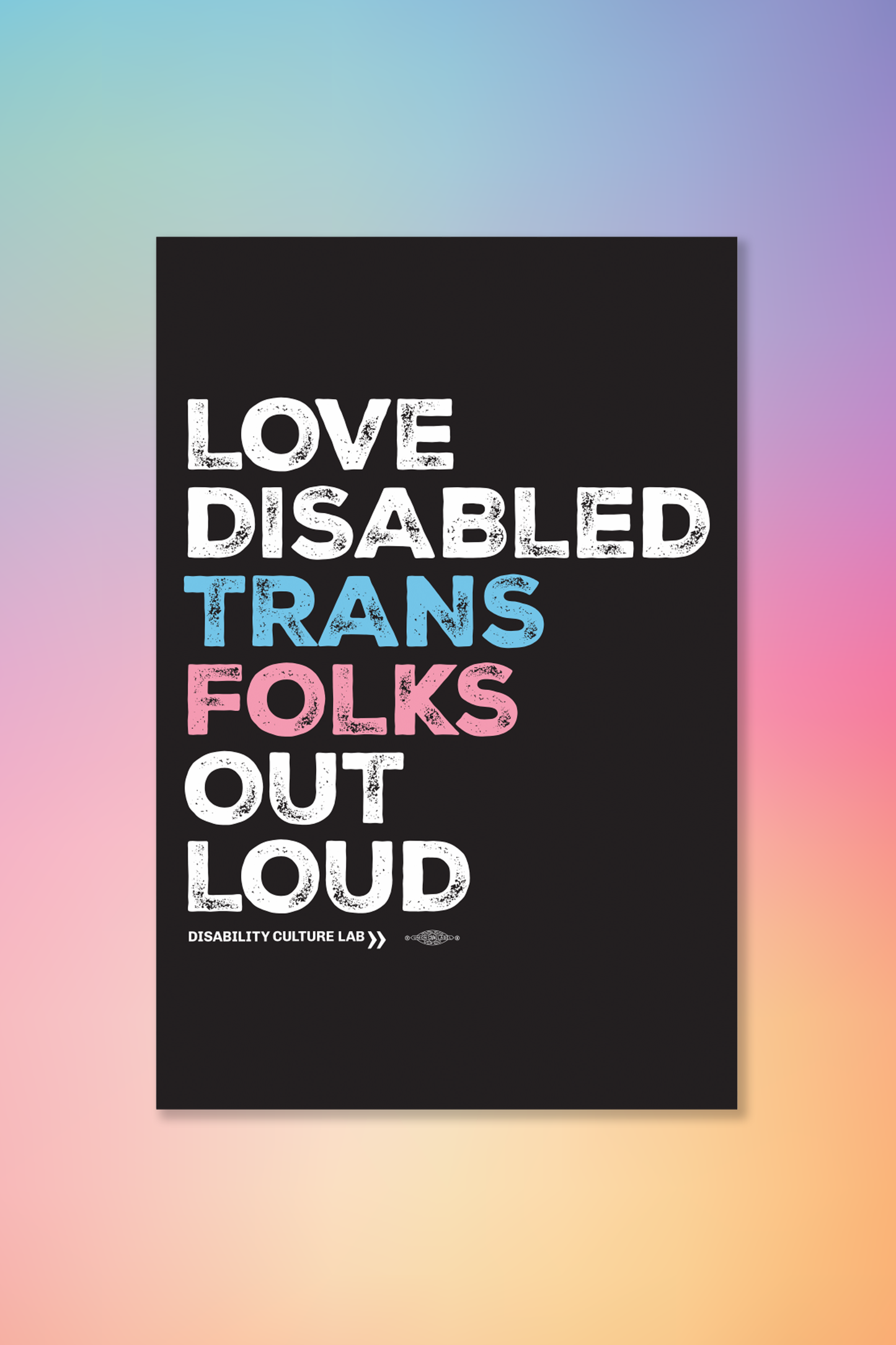 A black poster that reads, "Love Disabled Trans Folks Out Loud." The text is in the colors of the trans flag, with "Love Disabled" in white, "Trans" in light blue, "Folks" in light pink, and "Out Loud" in white. Below the design is the white Disability Culture Lab logo.