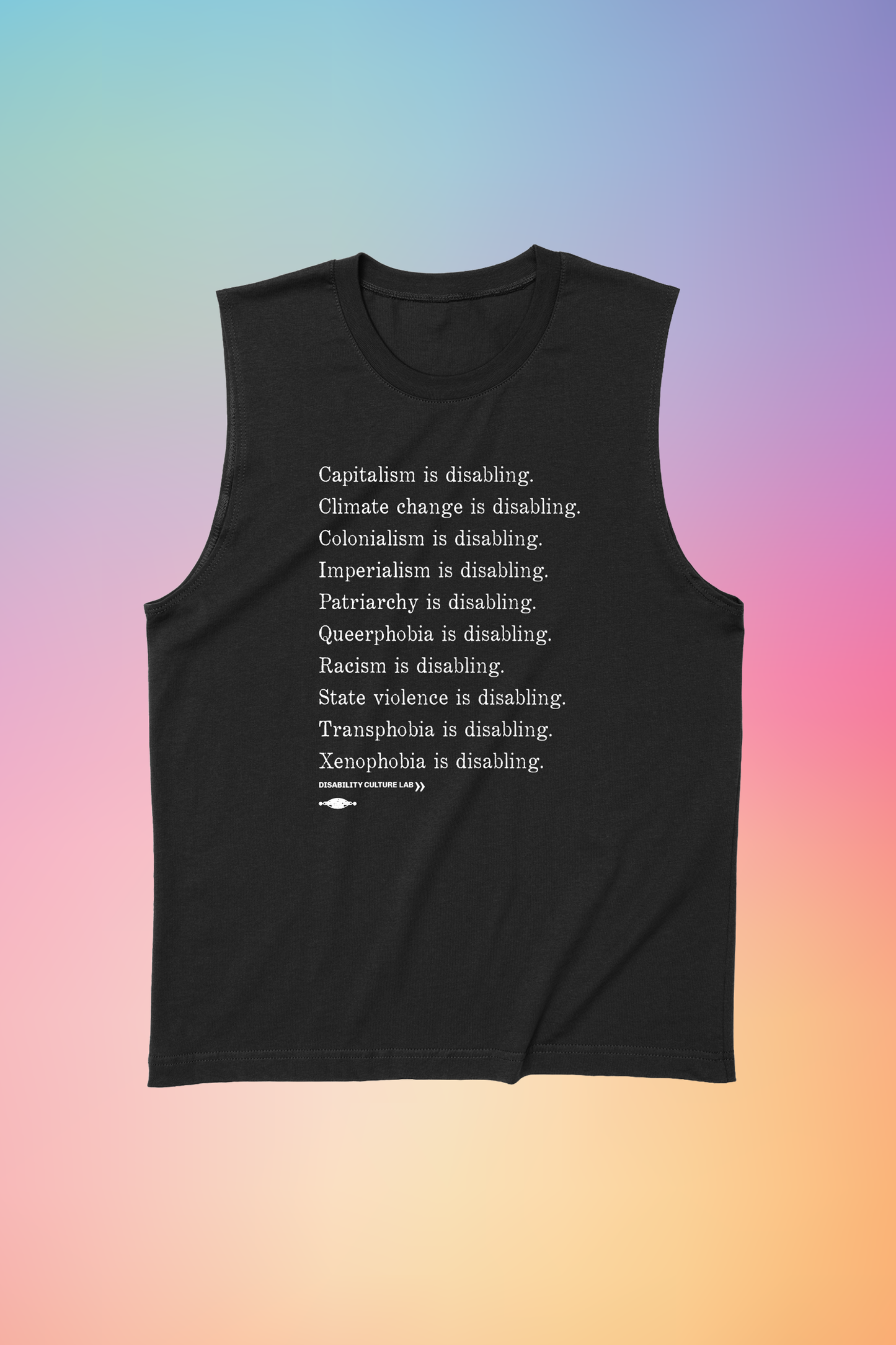 A black muscle tank with white serif text in a list reading, "Capitalism is disabling. Climate change is disabling. Colonialism is disabling. Imperialism is disabling. Patriarchy is disabling. Queerphobia is disabling. Racism is disabling. State violence is disabling. Transphobia is disabling. Xenophobia is disabling." Below the design is the white Disability Culture Lab logo.