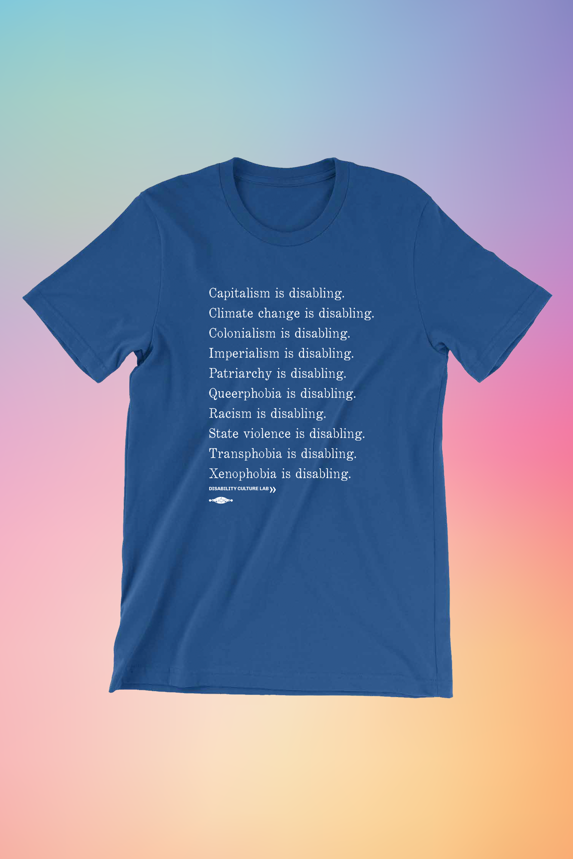 A royal blue short sleeve T-shirt with white serif text in a list reading, "Capitalism is disabling. Climate change is disabling. Colonialism is disabling. Imperialism is disabling. Patriarchy is disabling. Queerphobia is disabling. Racism is disabling. State violence is disabling. Transphobia is disabling. Xenophobia is disabling." Below the design is the white Disability Culture Lab logo.
