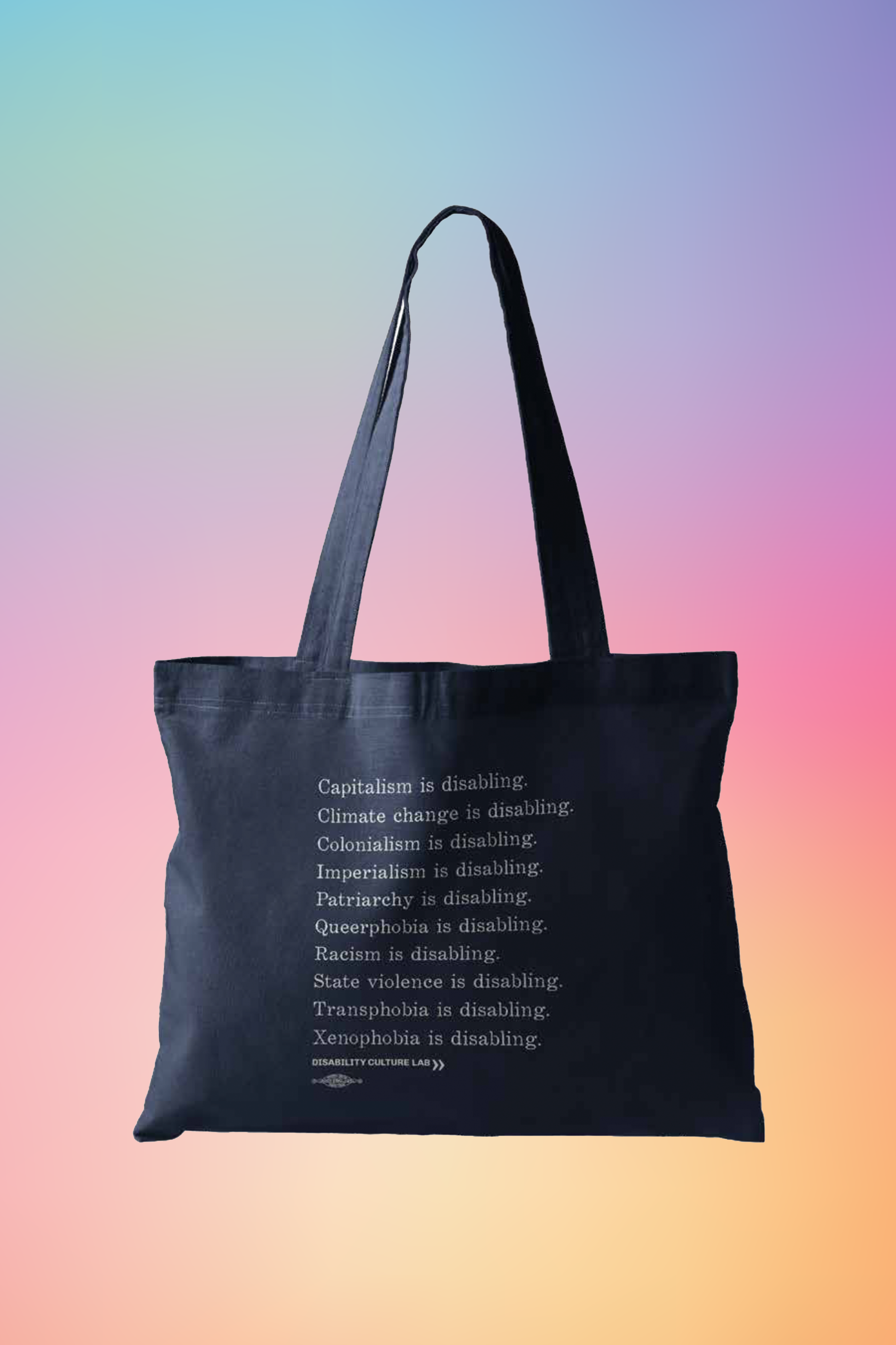 A navy blue tote bag with white serif text in a list reading, "Capitalism is disabling. Climate change is disabling. Colonialism is disabling. Imperialism is disabling. Patriarchy is disabling. Queerphobia is disabling. Racism is disabling. State violence is disabling. Transphobia is disabling. Xenophobia is disabling." Below the design is the white Disability Culture Lab logo.