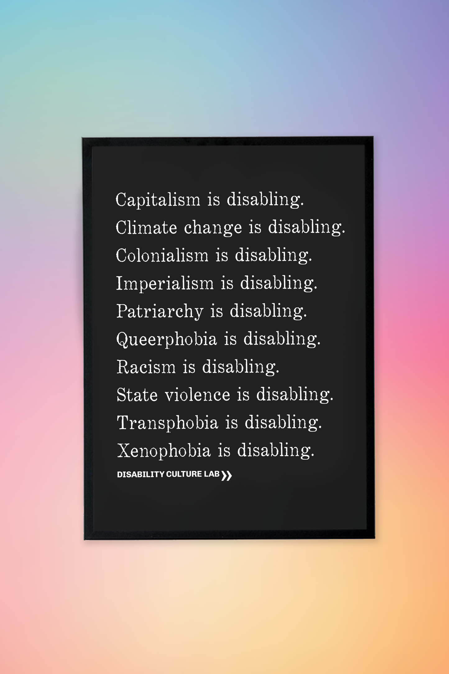 A black framed poster with white serif text in a list reading, "Capitalism is disabling. Climate change is disabling. Colonialism is disabling. Imperialism is disabling. Patriarchy is disabling. Queerphobia is disabling. Racism is disabling. State violence is disabling. Transphobia is disabling. Xenophobia is disabling." Below the design is the white Disability Culture Lab logo.