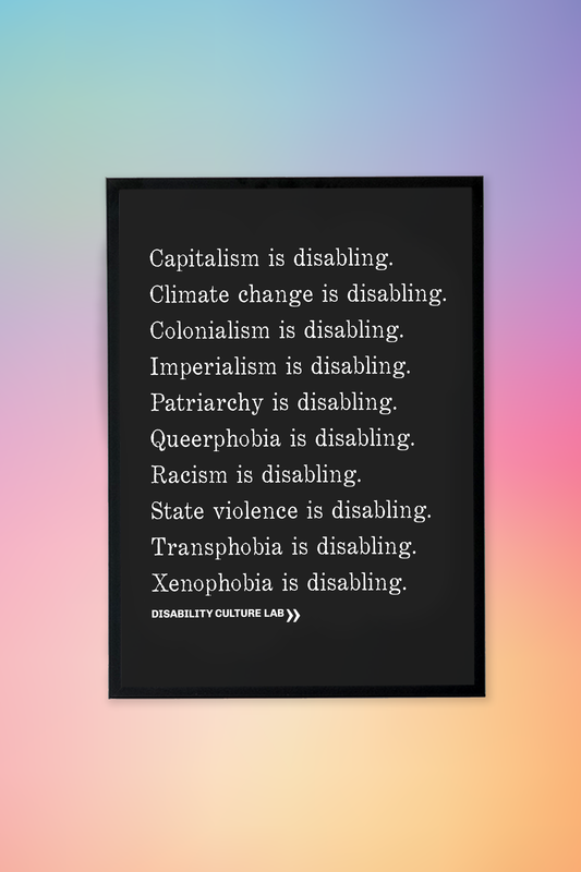 A black framed poster with white serif text in a list reading, "Capitalism is disabling. Climate change is disabling. Colonialism is disabling. Imperialism is disabling. Patriarchy is disabling. Queerphobia is disabling. Racism is disabling. State violence is disabling. Transphobia is disabling. Xenophobia is disabling." Below the design is the white Disability Culture Lab logo.
