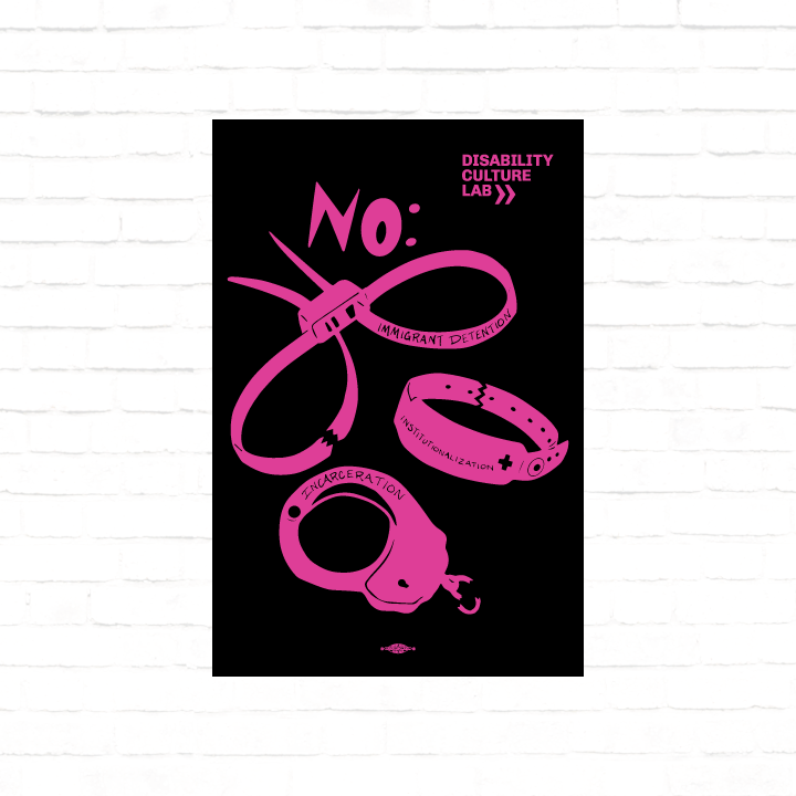 A black poster with a black and hot pink scan of hand cut paper art (scherenschnitte) featuring the designs of three types of institutional and correctional hand restraints: (1) A pair of zip tie restraints with the words “Immigrant Detention” inscribed on one side, (2) A hospital identification wrist band with the word “Institutionalization” and a medical cross written on it, and (3) A metal handcuff with the word “Incarceration” inscribed on top. Above all three cutouts is a big and bold word, “NO:” to in