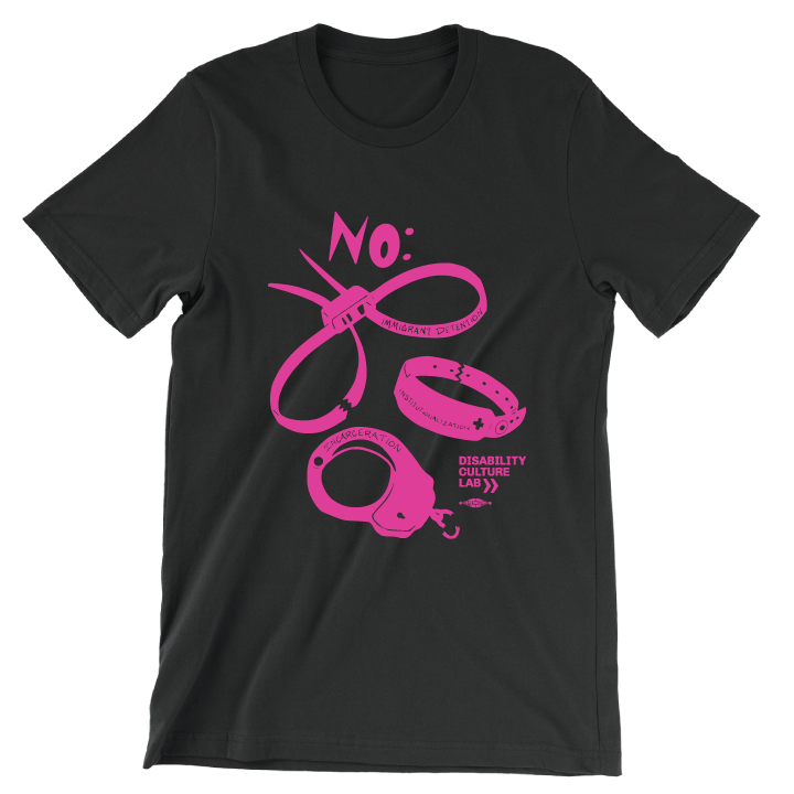 A black short sleeve T-shirt with a hot pink scan of hand cut paper art (scherenschnitte) featuring the designs of three types of institutional and correctional hand restraints: (1) A pair of zip tie restraints with the words “Immigrant Detention” inscribed on one side, (2) A hospital identification wrist band with the word “Institutionalization” and a medical cross written on it, and (3) A metal handcuff with the word “Incarceration” inscribed on top. Above all three cutouts is a big and bold word, “NO:” 