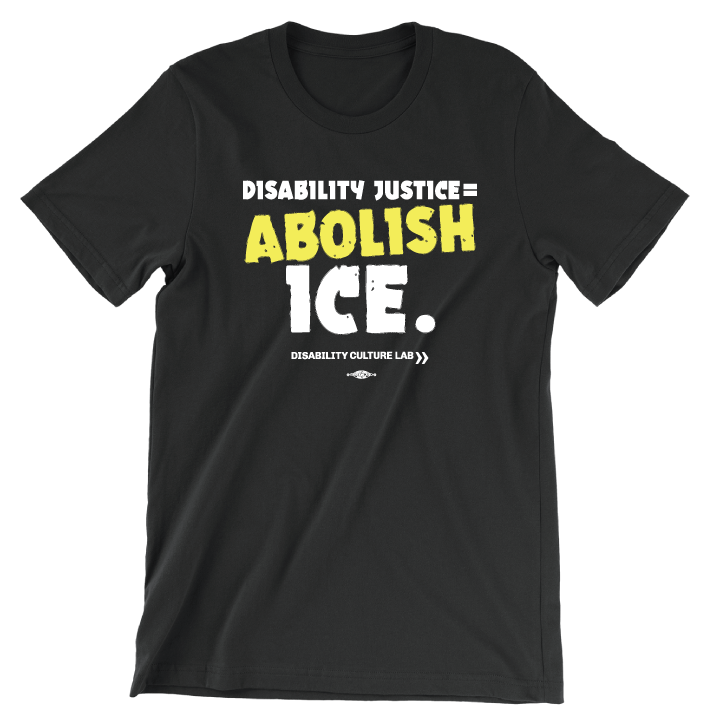 A black t-shirt that reads "Disability Justice = Abolish ICE." in mostly white text, with "Abolish" in bright yellow and slightly tilted. Below is the white Disability Culture Lab logo.