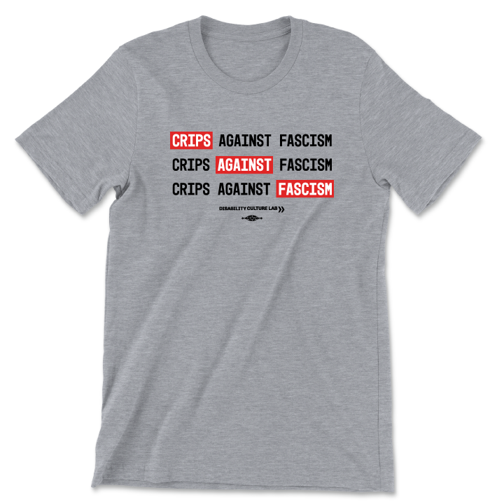 A gray t-shirt that reads, "Crips Against Fascism" three times, with "Crips" in the first line, "Against" in the second line, and "Fascism" in the third line all in white text with bright red background, so it also reads "Crips Against Fascism" diagonally. Below is the black Disability Culture Lab logo.