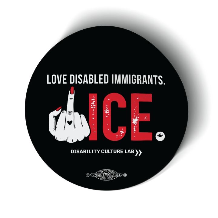 Black circular sticker reads "Love Disabled Immigrants." in white text. Below is a hand with red nails and a black heart on the middle finger flipping the middle finger, and large textured text that reads "ICE.", with "ICE" in red and the period in white. All together, the message can be reads as "Love Disabled Immigrants. Fuck ICE." Below is the white Disability Culture Lab logo.