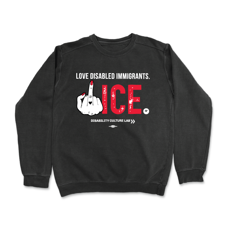 Black crewneck sweater that reads "Love Disabled Immigrants" in white text. Below is a hand with red nails and a black heart on the middle finger flipping the middle finger, and large textured text that reads "ICE," with "ICE" in red and the period in white. All together, the message can be read as "Love Disabled Immigrants. Fuck ICE." Below is the white Disability Culture Lab logo.