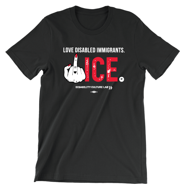 Black t-shirt that reads "Love Disabled Immigrants" in white text. Below is a hand with red nails and a black heart on the middle finger flipping the middle finger, and large textured text that reads "ICE," with "ICE" in red and the period in white. All together, the message can be read as "Love Disabled Immigrants. Fuck ICE." Below is the white Disability Culture Lab logo.