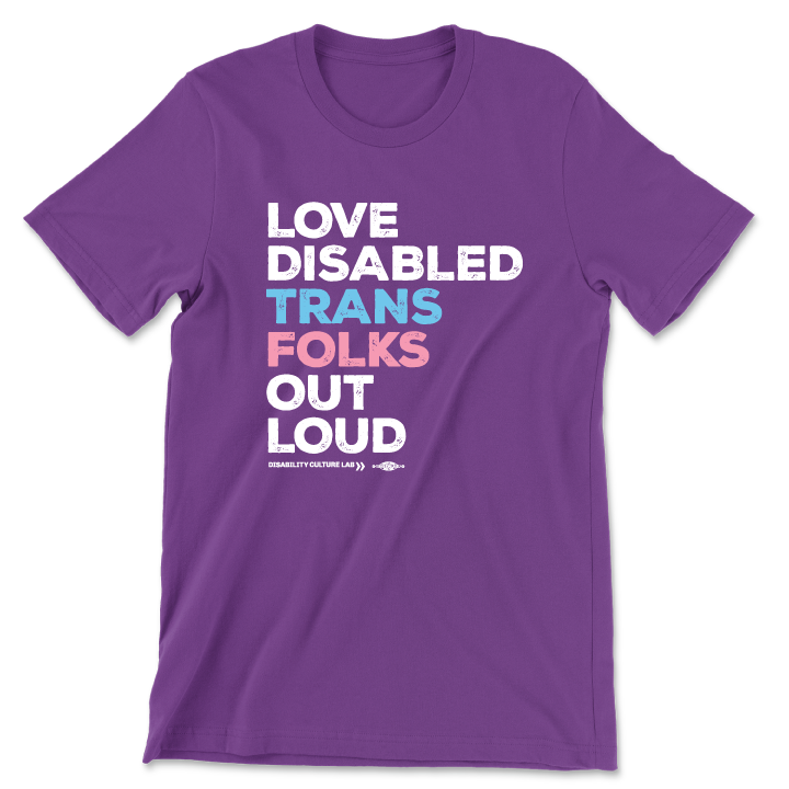 A purple short sleeve T-shirt that reads, "Love Disabled Trans Folks Out Loud." The text is in the colors of the trans flag, with "Love Disabled" in white, "Trans" in light blue, "Folks" in light pink, and "Out Loud" in white. Below the design is the white Disability Culture Lab logo.
