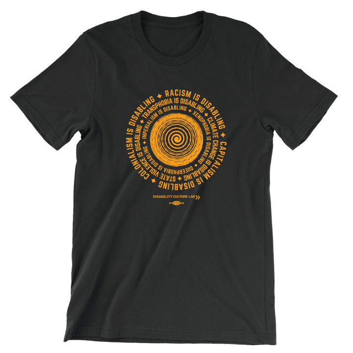 A black short sleeve T-shirt with a circular design in the middle. In the center of the design there is an orange spiral, with an orange text surrounding it in a circle that reads, "Racism is disabling. Capitalism is disabling. Colonialism is disabling. Transphobia is disabling. Climate change is disabling. State violence is disabling. Imperialism is disabling. Xenophobia is disabling. Queerphobia is disabling." In between each sentence is an orange star. Below the design is the Disability Culture Lab logo.
