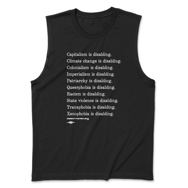 A black muscle tank with white serif text in a list reading, "Capitalism is disabling. Climate change is disabling. Colonialism is disabling. Imperialism is disabling. Patriarchy is disabling. Queerphobia is disabling. Racism is disabling. State violence is disabling. Transphobia is disabling. Xenophobia is disabling." Below the design is the white Disability Culture Lab logo.